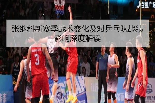 张继科新赛季战术变化及对乒乓队战绩影响深度解读